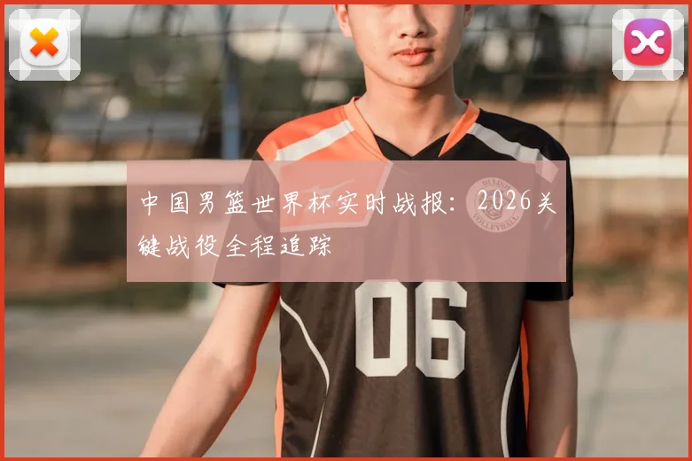 中国男篮世界杯实时战报：2026关键战役全程追踪