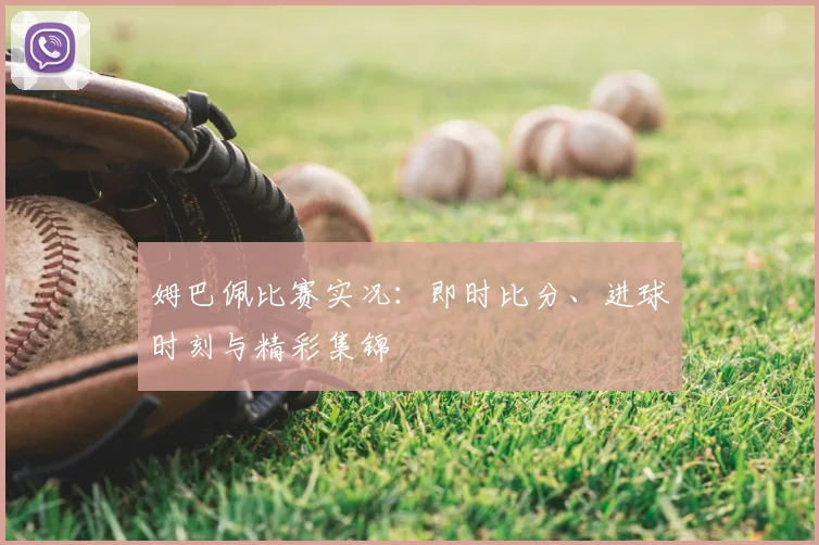 姆巴佩比赛实况:即时比分、进球时刻与精彩集锦