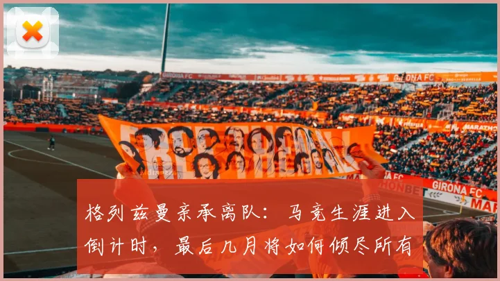 格列兹曼亲承离队：马竞生涯进入倒计时，最后几月将如何倾尽所有？