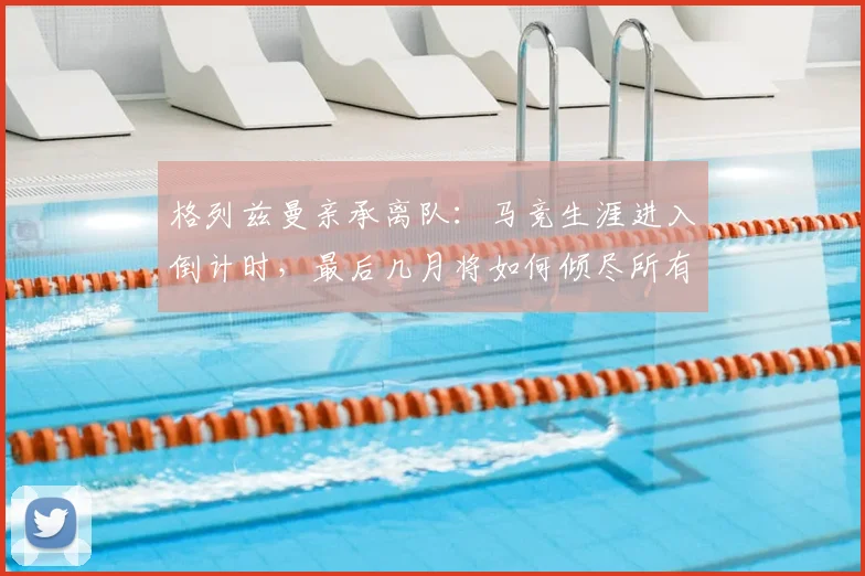 格列兹曼亲承离队：马竞生涯进入倒计时，最后几月将如何倾尽所有？