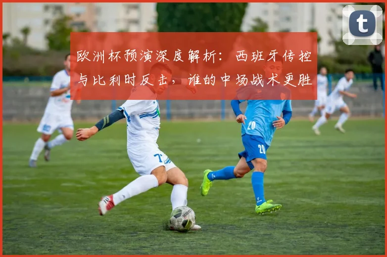 欧洲杯预演深度解析:西班牙传控与比利时反击,谁的中场战术更胜一筹?