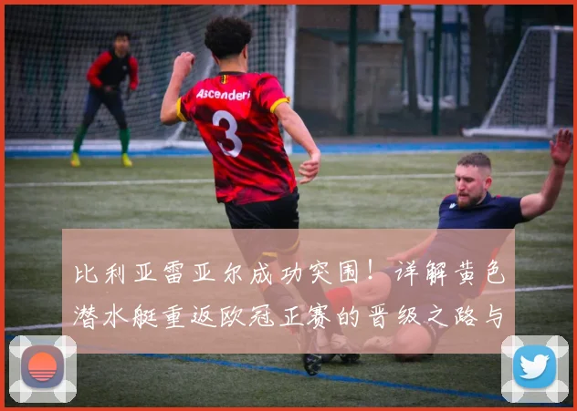 比利亚雷亚尔成功突围！详解黄色潜水艇重返欧冠正赛的晋级之路与前景