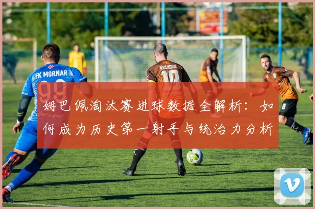 姆巴佩淘汰赛进球数据全解析:如何成为历史第一射手与统治力分析