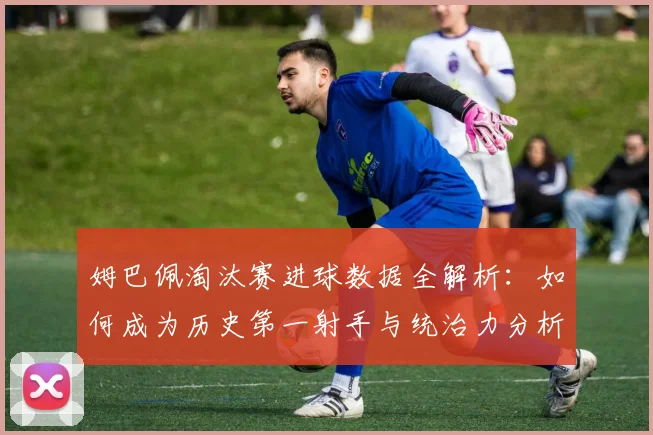 姆巴佩淘汰赛进球数据全解析:如何成为历史第一射手与统治力分析