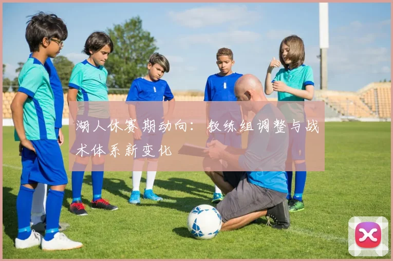 湖人休赛期动向：教练组调整与战术体系新变化